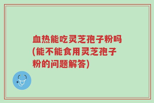 血热能吃灵芝孢子粉吗(能不能食用灵芝孢子粉的问题解答)-第1张图片-超越 血热能吃灵芝孢子粉吗(能不能食用灵芝孢子粉的问题解答)-第1张图片-超越