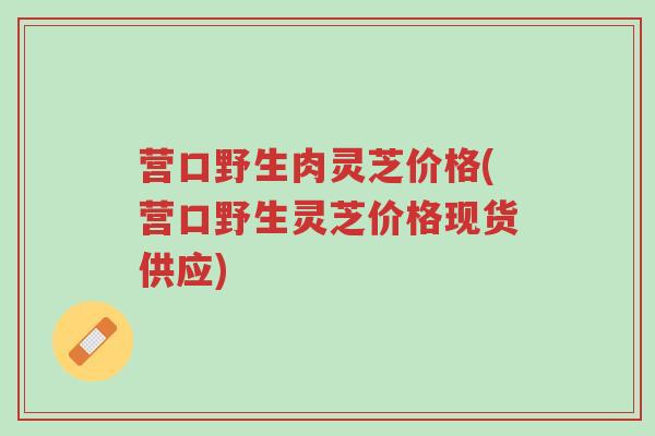 营口野生肉灵芝价格(营口野生灵芝价格现货供应)-第1张图片-超越
