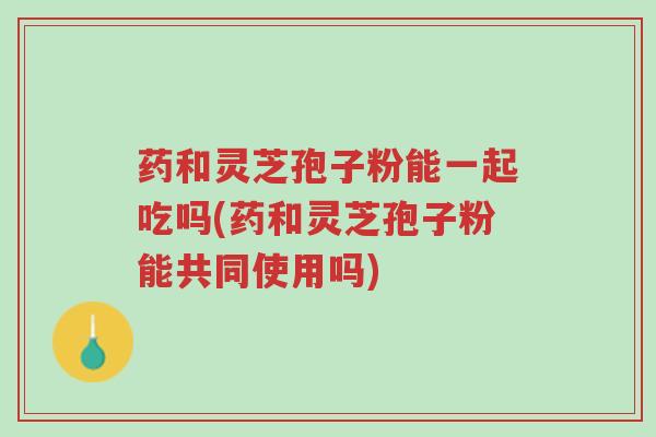 药和灵芝孢子粉能一起吃吗(药和灵芝孢子粉能共同使用吗)-第1张图片-超越 药和灵芝孢子粉能一起吃吗(药和灵芝孢子粉能共同使用吗)-第1张图片-超越