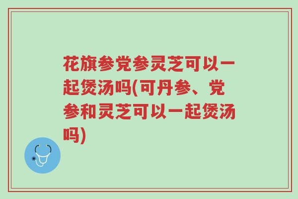 花旗参党参灵芝可以一起煲汤吗(可丹参、党参和灵芝可以一起煲汤吗)-第1张图片-超越