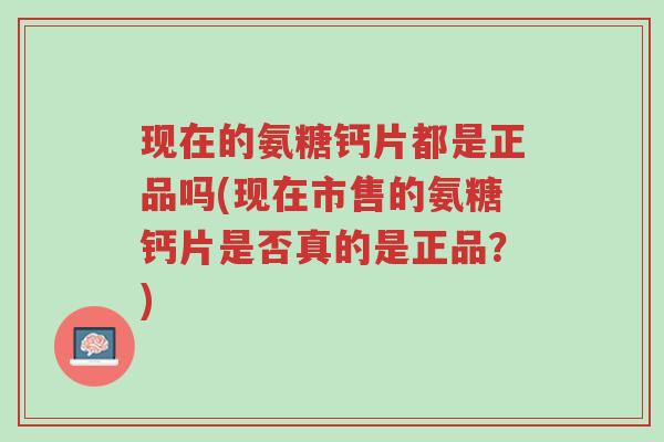 现在的氨糖钙片都是正品吗(现在市售的氨糖钙片是否真的是正品？)-第1张图片-超越