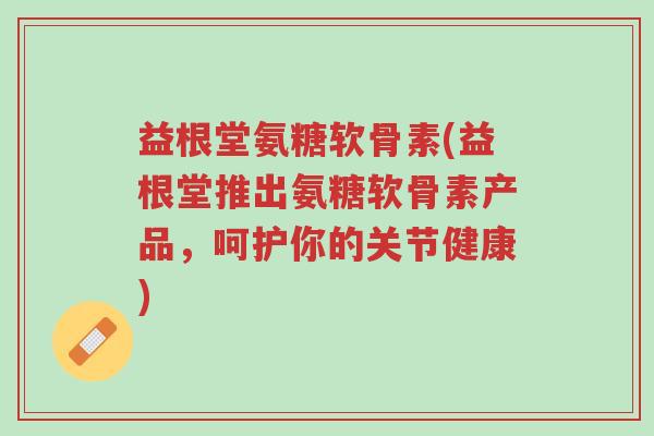 益根堂氨糖软骨素(益根堂推出氨糖软骨素产品,呵护你的关节健康)-第1张图片-超越 益根堂氨糖软骨素(益根堂推出氨糖软骨素产品,呵护你的关节健康)-第1张图片-超越