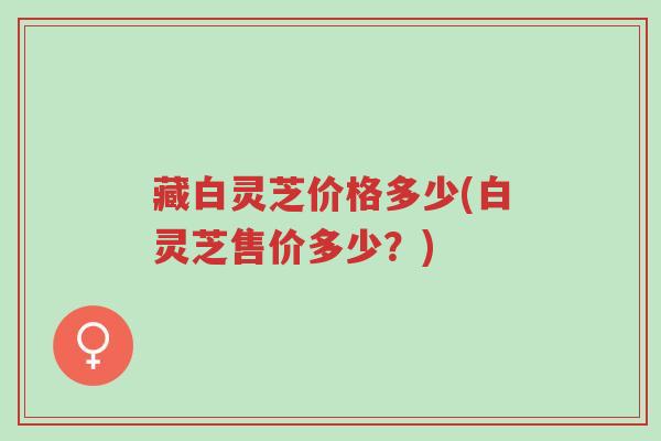 藏白灵芝价格多少(白灵芝售价多少？)-第1张图片-超越