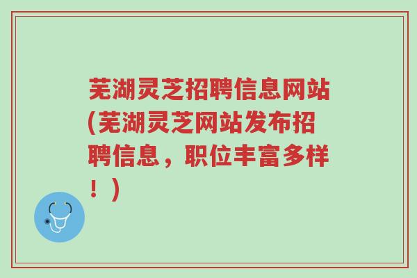 芜湖灵芝招聘信息网站(芜湖灵芝网站发布招聘信息，职位丰富多样！)-第1张图片-超越
