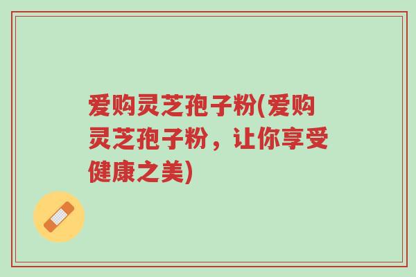 爱购灵芝孢子粉(爱购灵芝孢子粉，让你享受健康之美)-第1张图片-超越
