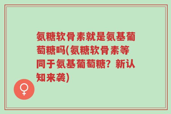 氨糖软骨素就是氨基葡萄糖吗(氨糖软骨素等同于氨基葡萄糖?新认知来袭)-第1张图片-超越 氨糖软骨素就是氨基葡萄糖吗(氨糖软骨素等同于氨基葡萄糖?新认知来袭)-第1张图片-超越