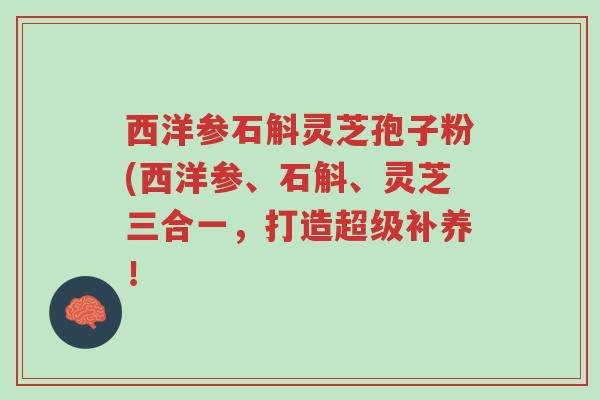 西洋参石斛灵芝孢子粉(西洋参、石斛、灵芝三合一,打造超级补养!-第1张图片-超越 西洋参石斛灵芝孢子粉(西洋参、石斛、灵芝三合一,打造超级补养!-第1张图片-超越