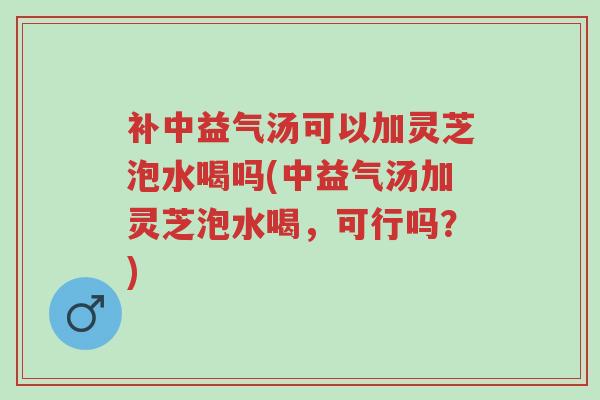 补中益气汤可以加灵芝泡水喝吗(中益气汤加灵芝泡水喝,可行吗?)-第1张图片-超越 补中益气汤可以加灵芝泡水喝吗(中益气汤加灵芝泡水喝,可行吗?)-第1张图片-超越