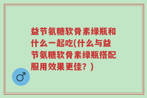 益节氨糖软骨素绿瓶和什么一起吃(什么与益节氨糖软骨素绿瓶搭配服用效果更佳?)-第1张图片-超越 益节氨糖软骨素绿瓶和什么一起吃(什么与益节氨糖软骨素绿瓶搭配服用效果更佳?)-第1张图片-超越