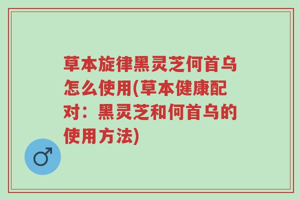 草本旋律黑灵芝何首乌怎么使用(草本健康配对:黑灵芝和何首乌的使用方法)-第1张图片-超越 草本旋律黑灵芝何首乌怎么使用(草本健康配对:黑灵芝和何首乌的使用方法)-第1张图片-超越