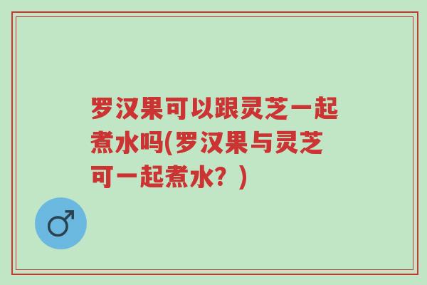 罗汉果可以跟灵芝一起煮水吗(罗汉果与灵芝可一起煮水?)-第1张图片-超越 罗汉果可以跟灵芝一起煮水吗(罗汉果与灵芝可一起煮水?)-第1张图片-超越