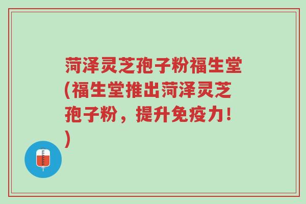 菏泽灵芝孢子粉福生堂(福生堂推出菏泽灵芝孢子粉，提升免疫力！)-第1张图片-超越