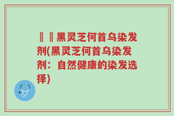 荳渼黑灵芝何首乌染发剂(黑灵芝何首乌染发剂:自然健康的染发选择)-第1张图片-超越 荳渼黑灵芝何首乌染发剂(黑灵芝何首乌染发剂:自然健康的染发选择)-第1张图片-超越