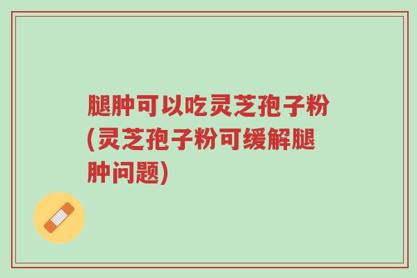 腿肿可以吃灵芝孢子粉(灵芝孢子粉可缓解腿肿问题)-第1张图片-超越