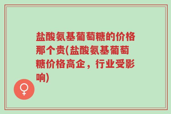盐酸氨基葡萄糖的价格那个贵(盐酸氨基葡萄糖价格高企，行业受影响)-第1张图片-超越