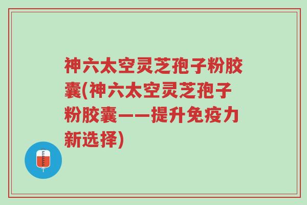 神六太空灵芝孢子粉胶囊(神六太空灵芝孢子粉胶囊——提升免疫力新选择)-第1张图片-超越 神六太空灵芝孢子粉胶囊(神六太空灵芝孢子粉胶囊——提升免疫力新选择)-第1张图片-超越