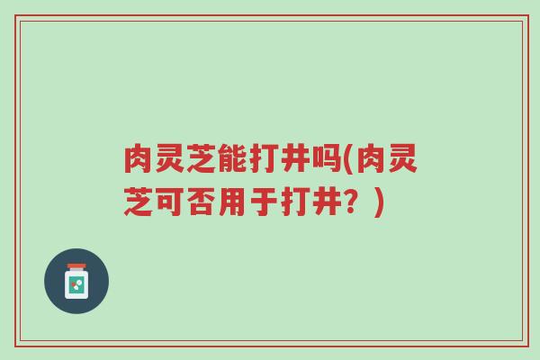 肉灵芝能打井吗(肉灵芝可否用于打井?)-第1张图片-超越 肉灵芝能打井吗(肉灵芝可否用于打井?)-第1张图片-超越