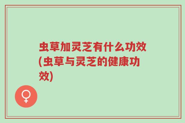 虫草加灵芝有什么功效(虫草与灵芝的健康功效)-第1张图片-超越 虫草加灵芝有什么功效(虫草与灵芝的健康功效)-第1张图片-超越