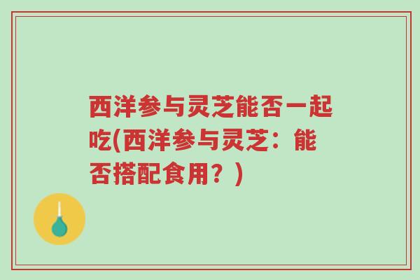 西洋参与灵芝能否一起吃(西洋参与灵芝：能否搭配食用？)-第1张图片-超越