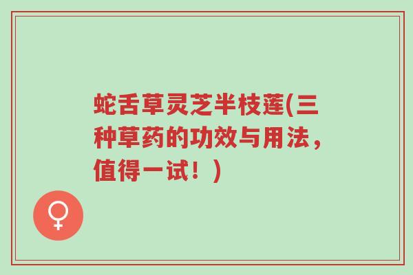 蛇舌草灵芝半枝莲(三种草药的功效与用法，值得一试！)-第1张图片-超越