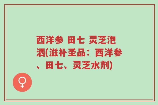 西洋参 田七 灵芝泡洒(滋补圣品:西洋参、田七、灵芝水剂)-第1张图片-超越 西洋参 田七 灵芝泡洒(滋补圣品:西洋参、田七、灵芝水剂)-第1张图片-超越