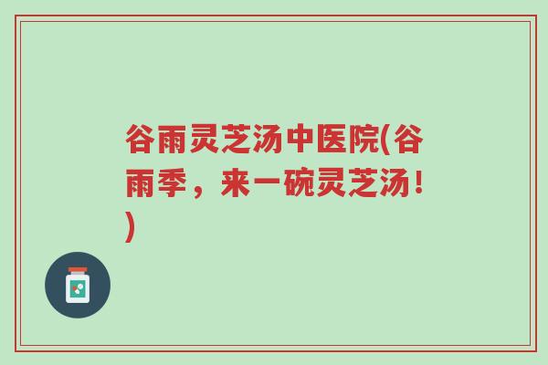 谷雨灵芝汤中医院(谷雨季,来一碗灵芝汤!)-第1张图片-超越 谷雨灵芝汤中医院(谷雨季,来一碗灵芝汤!)-第1张图片-超越