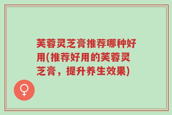 芙蓉灵芝膏推荐哪种好用(推荐好用的芙蓉灵芝膏,提升养生效果)-第1张图片-超越 芙蓉灵芝膏推荐哪种好用(推荐好用的芙蓉灵芝膏,提升养生效果)-第1张图片-超越