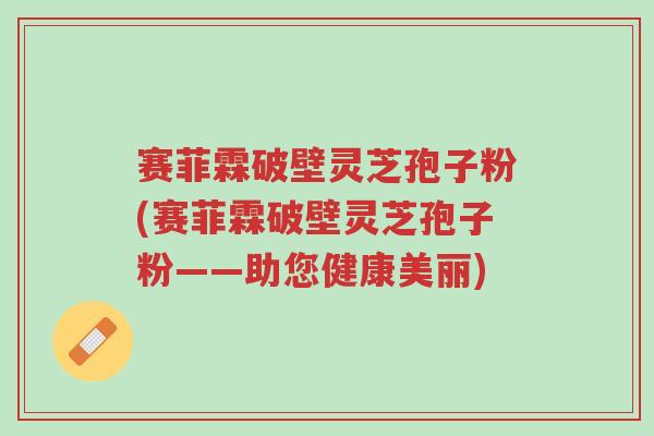 赛菲霖破壁灵芝孢子粉(赛菲霖破壁灵芝孢子粉——助您健康美丽)-第1张图片-超越 赛菲霖破壁灵芝孢子粉(赛菲霖破壁灵芝孢子粉——助您健康美丽)-第1张图片-超越