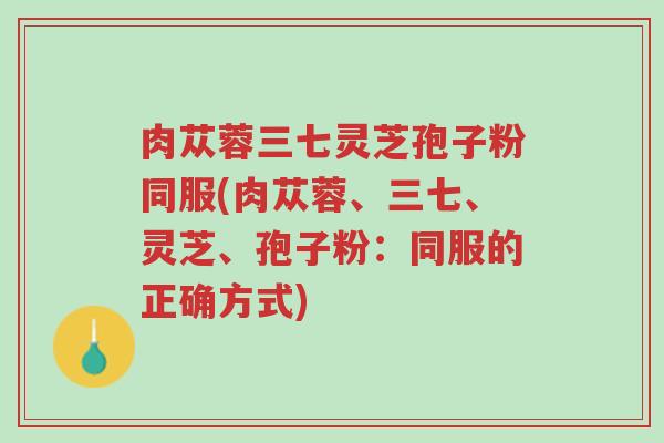 肉苁蓉三七灵芝孢子粉同服(肉苁蓉、三七、灵芝、孢子粉:同服的正确方式)-第1张图片-超越 肉苁蓉三七灵芝孢子粉同服(肉苁蓉、三七、灵芝、孢子粉:同服的正确方式)-第1张图片-超越