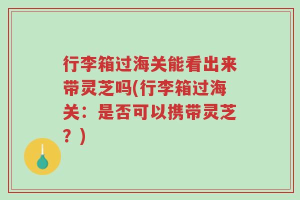 行李箱过海关能看出来带灵芝吗(行李箱过海关:是否可以携带灵芝?)-第1张图片-超越 行李箱过海关能看出来带灵芝吗(行李箱过海关:是否可以携带灵芝?)-第1张图片-超越
