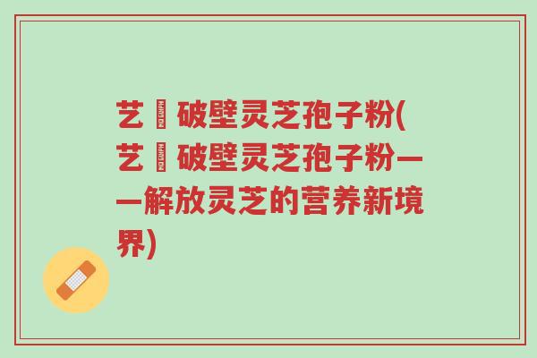 艺蒄破壁灵芝孢子粉(艺蒄破壁灵芝孢子粉——解放灵芝的营养新境界)-第1张图片-超越 艺蒄破壁灵芝孢子粉(艺蒄破壁灵芝孢子粉——解放灵芝的营养新境界)-第1张图片-超越