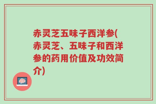 赤灵芝五味子西洋参(赤灵芝、五味子和西洋参的药用价值及功效简介)-第1张图片-超越