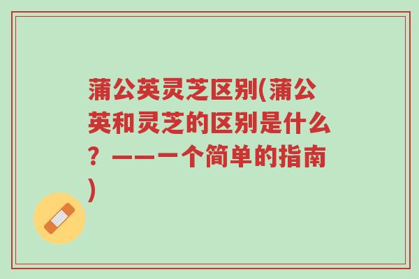 蒲公英灵芝区别(蒲公英和灵芝的区别是什么？——一个简单的指南)-第1张图片-超越
