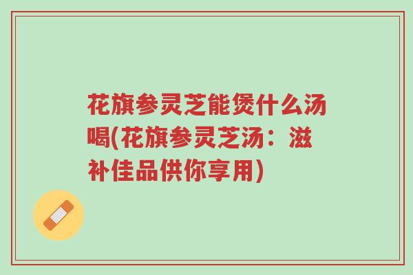 花旗参灵芝能煲什么汤喝(花旗参灵芝汤:滋补佳品供你享用)-第1张图片-超越 花旗参灵芝能煲什么汤喝(花旗参灵芝汤:滋补佳品供你享用)-第1张图片-超越