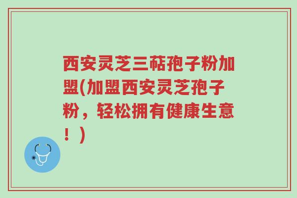 西安灵芝三萜孢子粉加盟(加盟西安灵芝孢子粉,轻松拥有健康生意!)-第1张图片-超越 西安灵芝三萜孢子粉加盟(加盟西安灵芝孢子粉,轻松拥有健康生意!)-第1张图片-超越