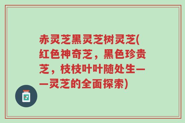 赤灵芝黑灵芝树灵芝(红色神奇芝,黑色珍贵芝,枝枝叶叶随处生——灵芝的全面探索)-第1张图片-超越 赤灵芝黑灵芝树灵芝(红色神奇芝,黑色珍贵芝,枝枝叶叶随处生——灵芝的全面探索)-第1张图片-超越