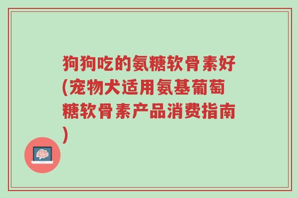 狗狗吃的氨糖软骨素好(宠物犬适用氨基葡萄糖软骨素产品消费指南)-第1张图片-超越 狗狗吃的氨糖软骨素好(宠物犬适用氨基葡萄糖软骨素产品消费指南)-第1张图片-超越