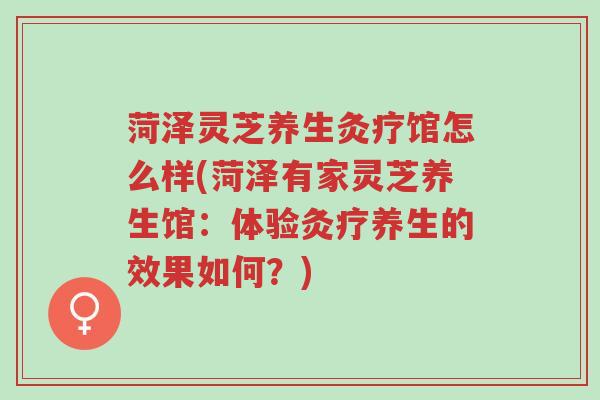 菏泽灵芝养生灸疗馆怎么样(菏泽有家灵芝养生馆:体验灸疗养生的效果如何?)-第1张图片-超越 菏泽灵芝养生灸疗馆怎么样(菏泽有家灵芝养生馆:体验灸疗养生的效果如何?)-第1张图片-超越
