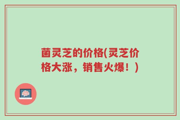 菌灵芝的价格(灵芝价格大涨,销售火爆!)-第1张图片-超越 菌灵芝的价格(灵芝价格大涨,销售火爆!)-第1张图片-超越