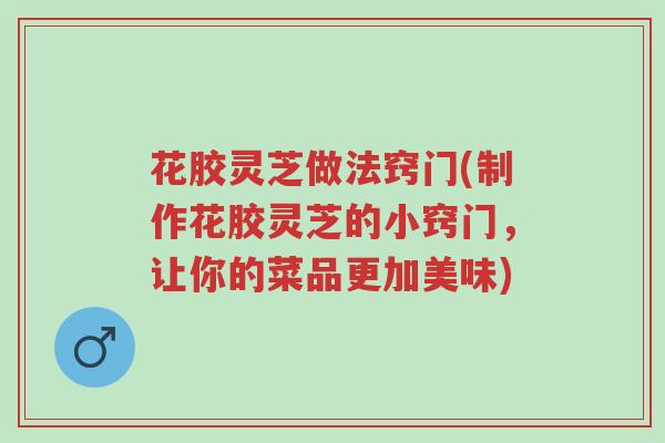 花胶灵芝做法窍门(制作花胶灵芝的小窍门，让你的菜品更加美味)-第1张图片-超越
