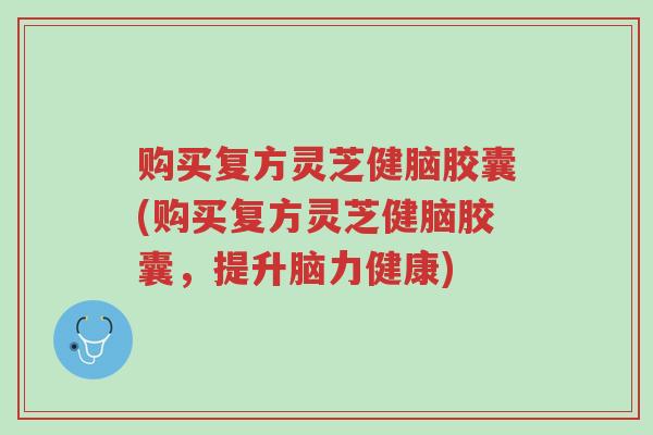 购买复方灵芝健脑胶囊(购买复方灵芝健脑胶囊,提升脑力健康)-第1张图片-超越 购买复方灵芝健脑胶囊(购买复方灵芝健脑胶囊,提升脑力健康)-第1张图片-超越