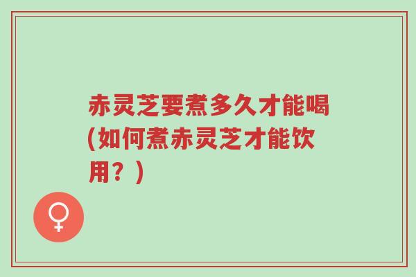 赤灵芝要煮多久才能喝(如何煮赤灵芝才能饮用？)-第1张图片-超越