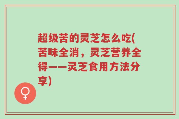 超级苦的灵芝怎么吃(苦味全消，灵芝营养全得——灵芝食用方法分享)-第1张图片-超越