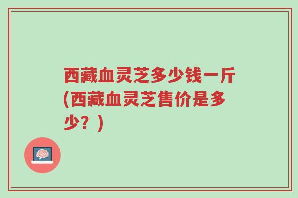 西藏血灵芝多少钱一斤(西藏血灵芝售价是多少?)-第1张图片-超越 西藏血灵芝多少钱一斤(西藏血灵芝售价是多少?)-第1张图片-超越