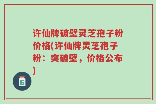 许仙牌破壁灵芝孢子粉价格(许仙牌灵芝孢子粉：突破壁，价格公布)-第1张图片-超越