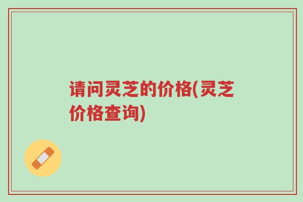 请问灵芝的价格(灵芝价格查询)-第1张图片-超越