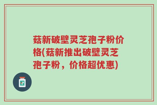 菇新破壁灵芝孢子粉价格(菇新推出破壁灵芝孢子粉，价格超优惠)-第1张图片-超越