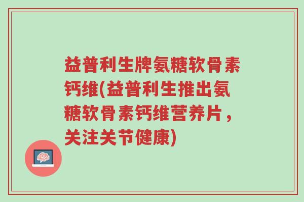 益普利生牌氨糖软骨素钙维(益普利生推出氨糖软骨素钙维营养片，关注关节健康)-第1张图片-超越