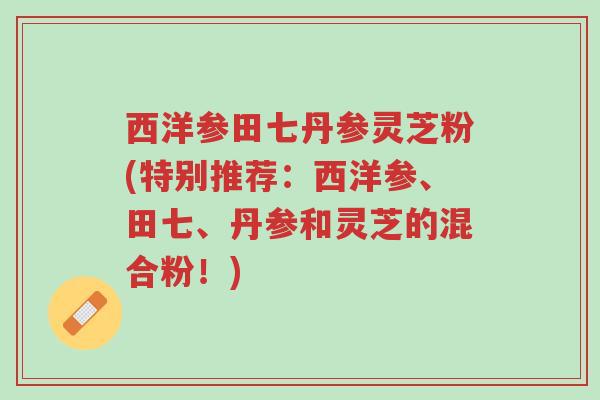 西洋参田七丹参灵芝粉(特别推荐:西洋参、田七、丹参和灵芝的混合粉!)-第1张图片-超越 西洋参田七丹参灵芝粉(特别推荐:西洋参、田七、丹参和灵芝的混合粉!)-第1张图片-超越