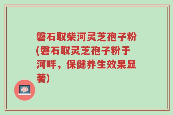 磐石取柴河灵芝孢子粉(磐石取灵芝孢子粉于河畔,保健养生效果显著)-第1张图片-超越 磐石取柴河灵芝孢子粉(磐石取灵芝孢子粉于河畔,保健养生效果显著)-第1张图片-超越